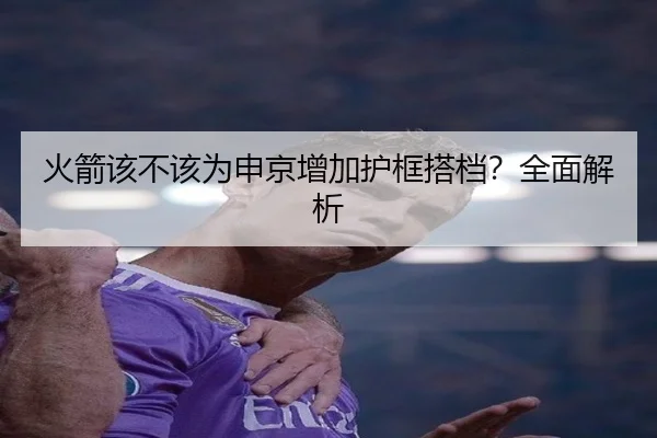 火箭该不该为申京增加护框搭档？全面解析
