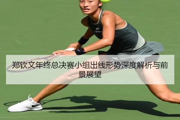 郑钦文年终总决赛小组出线形势深度解析与前景展望