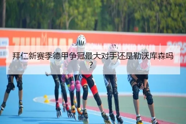 拜仁新赛季德甲争冠最大对手还是勒沃库森吗？