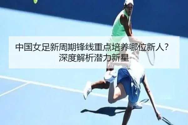 中国女足新周期锋线重点培养哪位新人？深度解析潜力新星